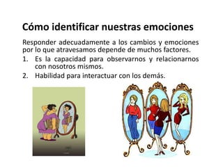 Cómo identificar nuestras emociones
Responder adecuadamente a los cambios y emociones
por lo que atravesamos depende de muchos factores.
1. Es la capacidad para observarnos y relacionarnos
con nosotros mismos.
2. Habilidad para interactuar con los demás.
 