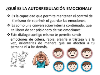 ¿QUÉ ES LA AUTORREGULACIÓN EMOCIONAL?
 Es la capacidad que permite mantener el control de
ti mismo sin reprimir ni guardar las emociones.
 Es como una conversación interna continuada, que
te libera de ser prisionero de tus emociones.
Este diálogo contigo mismo te permite sentir
emociones de cólera, rabia, alegría o tristeza y a la
vez, orientarlas de manera que no afecten a tu
persona ni a los demás.
 