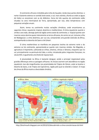 O continente africano é dividido pela Linha do Equador, tendo duas partes distintas: o
norte é bastante extenso no sentido leste-oeste; o sul, mais estreito, afunila-se onde as águas
do Índico se encontram com as do Atlântico. Cerca de três quartos do continente estão
situados na zona intertropical da Terra, apresentado, por isso, altas temperaturas com
pequenas variações anuais.
Assim, temos no continente muitas variações climáticas, onde encontramos os
seguintes climas: equatorial, tropical, desértico e mediterrâneo. O clima equatorial, quente e
úmido o ano todo, abrange parte da região centro-oeste do continente; o tropical quente com
invernos secos domina quase inteiramente as terras africanas, do centro ao sul, inclusive a ilha
de Madagascar; o clima desértico, por sua vez, compreende uma grande extensão da África,
acompanhando os desertos do Saara e de Calaari.
O clima mediterrâneo se manifesta em pequenos trechos do extremo norte e do
extremo sul do continente, apresentando-se quente com invernos úmidos. No Magrebe, a
agricultura é importante, cultivando-se vinhas, oliveiras, cítricos e tâmaras, enquanto que no
sul, principalmente na península do Cabo, o vinho, introduzido pelos imigrantes franceses, no
século XVII, é igualmente uma fonte de riqueza local.
A pluviosidade na África é bastante desigual, sendo a principal responsável pelas
grandes diferenças entre as paisagens africanas. As chuvas ocorrem com abundância na região
equatorial, mas são insignificantes nas proximidades do Trópico de Câncer, onde se localiza o
Deserto do Saara, e do Trópico de Capricórnio, região pela qual se estende o Calaari. O mapa
de climas da África mostra a diversidade climática.
http://bioclimaufv.blogspot.com.br/2013/12/descobrindo-o-clima-caracterizacao-do.html
 