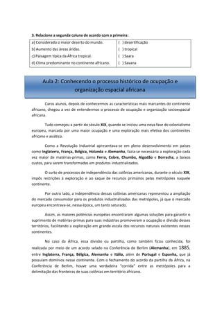 3. Relacione a segunda coluna de acordo com a primeira:
a) Considerado o maior deserto do mundo.
b) Aumento das áreas áridas.
c) Paisagem típica da África tropical.
d) Clima predominante no continente africano.
( ) desertificação
( ) tropical
( ) Saara
( ) Savana
Caros alunos, depois de conhecermos as características mais marcantes do continente
africano, chegou a vez de entendermos o processo de ocupação e organização socioespacial
africana.
Tudo começou a partir do século XIX, quando se iniciou uma nova fase do colonialismo
europeu, marcada por uma maior ocupação e uma exploração mais efetiva dos continentes
africano e asiático.
Como a Revolução Industrial apresentava-se em pleno desenvolvimento em países
como Inglaterra, França, Bélgica, Holanda e Alemanha, fazia-se necessária a exploração cada
vez maior de matérias-primas, como Ferro, Cobre, Chumbo, Algodão e Borracha, a baixos
custos, para serem transformadas em produtos industrializados.
O surto de processos de independência das colônias americanas, durante o século XIX,
impôs restrições à exploração e ao saque de recursos primários pelas metrópoles naquele
continente.
Por outro lado, a independência dessas colônias americanas representou a ampliação
do mercado consumidor para os produtos industrializados das metrópoles, já que o mercado
europeu encontrava-se, nessa época, um tanto saturado.
Assim, as maiores potências européias encontraram algumas soluções para garantir o
suprimento de matérias-primas para suas indústrias promoveram a ocupação e divisão desses
territórios, facilitando a exploração em grande escala dos recursos naturais existentes nesses
continentes.
No caso da África, essa divisão ou partilha, como também ficou conhecida, foi
realizada por meio de um acordo selado na Conferência de Berlim (Alemanha), em 1885,
entre Inglaterra, França, Bélgica, Alemanha e Itália, além de Portugal e Espanha, que já
possuíam domínios nesse continente. Com o fechamento do acordo da partilha da África, na
Conferência de Berlim, houve uma verdadeira “corrida” entre as metrópoles para a
delimitação das fronteiras de suas colônias em território africano.
Aula 2: Conhecendo o processo histórico de ocupação e
organização espacial africana
 