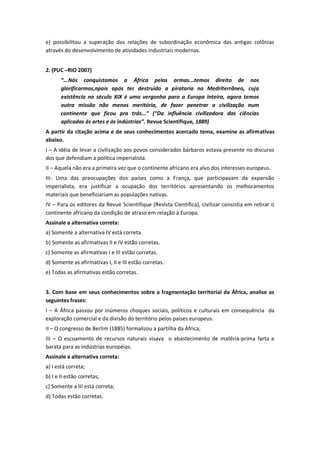 e) possibilitou a superação das relações de subordinação econômica das antigas colônias
através do desenvolvimento de atividades industriais modernas.
2. (PUC –RIO 2007)
“...Nós conquistamos a África pelas armas...temos direito de nos
glorificarmos,npois após ter destruído a pirataria no Medriterrâneo, cuja
existência no século XIX é uma vergonha para a Europa inteira, agora temos
outra missão não menos meritória, de fazer penetrar a civilização num
continente que ficou pra trás...” (“Da influência civilizadora das ciências
aplicadas às artes e às indústrias”. Revue Scientifique, 1889)
A partir da citação acima e de seus conhecimentos acercado tema, examine as afirmativas
abaixo.
I – A idéia de levar a civilização aos povos considerados bárbaros estava presente no discurso
dos que defendiam a política imperialista.
II – Aquela não era a primeira vez que o continente africano era alvo dos interesses europeus.
III- Uma das preocupações dos países como a França, que participavam da expansão
imperialista, era justificar a ocupação dos territórios apresentando os melhoramentos
materiais que beneficiariam as populações nativas.
IV – Para os editores da Revue Scientifique (Revista Científica), civilizar consistia em retirar o
continente africano da condição de atraso em relação à Europa.
Assinale a alternativa correta:
a) Somente a alternativa IV está correta.
b) Somente as afirmativas II e IV estão corretas.
c) Somente as afirmativas I e III estão corretas.
d) Somente as afirmativas I, II e III estão corretas.
e) Todas as afirmativas estão corretas.
3. Com base em seus conhecimentos sobre a fragmentação territorial da África, analise as
seguintes frases:
I – A África passou por inúmeros choques sociais, políticos e culturais em consequência da
exploração comercial e da divisão do território pelos países europeus.
II – O congresso de Berlim (1885) formalizou a partilha da África;
III – O escoamento de recursos naturais visava o abastecimento de matéria-prima farta e
barata para as indústrias européias.
Assinale a alternativa correta:
a) I está correta;
b) I e II estão corretas;
c) Somente a III está correta;
d) Todas estão corretas.
 