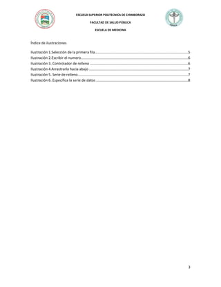 ESCUELA SUPERIOR POLITECNICA DE CHIMBORAZO
FACULTAD DE SALUD PÚBLICA
ESCUELA DE MEDICINA

Índice de ilustraciones
Ilustración 1.Selección de la primera fila ............................................................................................5
Ilustración 2.Escribir el numero..........................................................................................................6
Ilustración 3. Controlador de relleno .................................................................................................6
Ilustración 4.Arrastrarlo hacia abajo ..................................................................................................7
Ilustración 5. Serie de relleno .............................................................................................................7
Ilustración 6. Especifica la serie de datos ...........................................................................................8

3

 