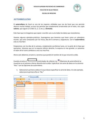 ESCUELA SUPERIOR POLITECNICA DE CHIMBORAZO
FACULTAD DE SALUD PÚBLICA
ESCUELA DE MEDICINA

AUTORRELLENO
El autorrelleno de Excel es una de las mayores utilidades que nos da Excel que nos permite
ahorrar mucho trabajo, ya que nos permite que simplemente arrastrando con el ratón, nos copie
valores, que siguen un orden (1, 2, 3, etc.), y formulas.
Esto hace que no tengamos que copiar o escribir uno a uno todos los datos que necesitemos.
Veamos algunos ejemplos prácticos Supongamos que tenemos que hacer como un calendario
escolar, que esta compuesto por las horas, días de la semana y asignaturas. Con el autorrelleno
esto es más fácil.
Empecemos con los días de la semana, simplemente escribimos lunes, en la parte de la hoja que
queramos. Veremos que en la esquina inferior derecha, la esquina es mas grande y si posamos
el ratón ahí el icono cambiara a una cruz mas fina.
Ahora solo debemos arrastrar y veremos que pondrá el nombre de lo que incluirá la celda.

Cuando arrastra el
(controlador de relleno), las
(Opciones de autorrelleno) se
muestran en el extremo inferior derecho de la celda. Especificar una serie de datos en la columna
“Nro.” con las Opciones de autorrelleno.
1. Seleccione la primera celda en la que desea especificar la serie de datos. En este ejemplo,
seleccione la primera fila en “No.”

Ilustración 1.Selección de la primera fila

5

 