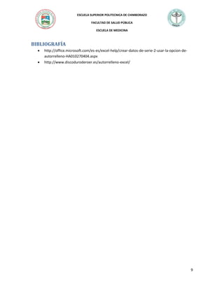 ESCUELA SUPERIOR POLITECNICA DE CHIMBORAZO
FACULTAD DE SALUD PÚBLICA
ESCUELA DE MEDICINA

BIBLIOGRAFÍA



http://office.microsoft.com/es-es/excel-help/crear-datos-de-serie-2-usar-la-opcion-deautorrelleno-HA010270404.aspx
http://www.discoduroderoer.es/autorrelleno-excel/

9

 
