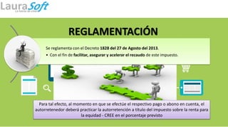 REGLAMENTACIÓN
Se reglamenta con el Decreto 1828 del 27 de Agosto del 2013.
• Con el fin de facilitar, asegurar y acelerar el recaudo de este impuesto.
Para tal efecto, al momento en que se efectúe el respectivo pago o abono en cuenta, el
autorretenedor deberá practicar la autorretención a título del impuesto sobre la renta para
la equidad - CREE en el porcentaje previsto
 