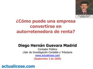 ¿Cómo puede una empresa convertirse en autorretenedora de renta? Diego Hernán Guevara Madrid Contador Público Líder de Investigación Contable y Tributaria  www.actualicese.com (Septiembre 3 de 2009) actualicese.com 
