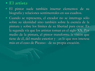 El artista  El pintor suele también insertar elementos de su biografía y relaciones sentimentales en sus cuadros. Cuando se representa, el creador no se interroga sólo sobre su identidad sino también sobre la esencia de la pintura y sobre los límites de su libertad para crear. Es la segunda vía que los artistas toman en el siglo XX. Por medio de la pintura, el pintor transforma la visión que tiene de él, del mundo exterior y - es lo que nos interesa más en el caso de Picasso - de su propia creación. 