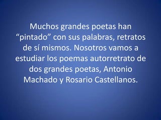 Muchos grandes poetas han “pintado” con sus palabras, retratos de sí mismos. Nosotros vamos a estudiar los poemas autorretrato de dos grandes poetas, Antonio Machado y Rosario Castellanos.
