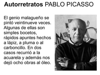 El genio malagueño se
pintó veintinueve veces.
Algunas de ellas son
simples bocetos,
rápidos apuntes hechos
a lápiz, a pluma o al
carboncillo. En dos
casos recurrió a la
acuarela y además nos
dejó ocho obras al óleo.
Autorretratos PABLO PICASSO
 