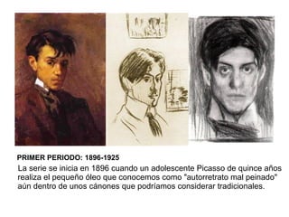 PRIMER PERIODO: 1896-1925
La serie se inicia en 1896 cuando un adolescente Picasso de quince años
realiza el pequeño óleo que conocemos como "autorretrato mal peinado"
aún dentro de unos cánones que podríamos considerar tradicionales.
 
