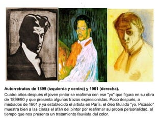 Autorretratos de 1899 (izquierda y centro) y 1901 (derecha).
Cuatro años después el joven pintor se reafirma con ese "yo" que figura en su obra
de 1899/90 y que presenta algunos trazos expresionistas. Poco después, a
mediados de 1901 y ya establecido el artista en París, el óleo titulado "yo, Picasso"
muestra bien a las claras el afán del pintor por reafirmar su propia personalidad, al
tiempo que nos presenta un tratamiento fauvista del color.
.
.
 