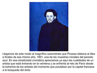 Llegamos de este modo al magnífico autorretrato que Picasso elabora al óleo
a finales de ese mismo año, 1901, una de las muestras iniciales del periodo
azul. En esa simplicidad cromática apreciamos ya aquí las cualidades de un
artista que está entrando en la veintena y se enfrenta al reto de París desde
la bohemia de los artistas del momento que pululaban por la capital francesa
a la búsqueda del éxito.
 