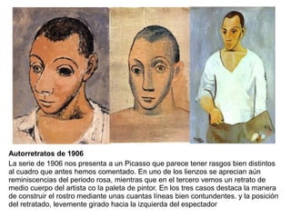 Autorretratos de 1906
La serie de 1906 nos presenta a un Picasso que parece tener rasgos bien distintos
al cuadro que antes hemos comentado. En uno de los lienzos se aprecian aún
reminiscencias del periodo rosa, mientras que en el tercero vemos un retrato de
medio cuerpo del artista co la paleta de pintor. En los tres casos destaca la manera
de construir el rostro mediante unas cuantas líneas bien contundentes. y la posición
del retratado, levemente girado hacia la izquierda del espectador
 