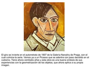 El giro se invierte en el autorretrato de 1907 de la Galería Narodny de Praga, con el
cual culmina la serie. Vemos ya a un Picasso que se adentra con paso decidido en el
cubismo. Tiene ahora veintiséis años y esta obra es una buena síntesis de sus
experiencias con la geometrización de los objetos, que ahora aplica a su propia
imagen.
 