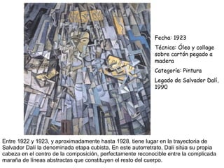 Entre 1922 y 1923, y aproximadamente hasta 1928, tiene lugar en la trayectoria de
Salvador Dalí la denominada etapa cubista. En este autorretrato, Dalí sitúa su propia
cabeza en el centro de la composición, perfectamente reconocible entre la complicada
maraña de líneas abstractas que constituyen el resto del cuerpo.
Fecha: 1923
Técnica: Óleo y collage
sobre cartón pegado a
madera
Categoría: Pintura
Legado de Salvador Dalí,
1990
 
