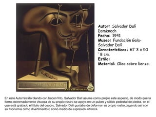 En este Autorretrato blando con bacon frito, Salvador Dalí asume como propio este aspecto, de modo que la
forma extremadamente viscosa de su propio rostro se apoya en un pulcro y sólido pedestal de piedra, en el
que está grabado el título del cuadro. Salvador Dalí gustaba de deformar su propio rostro, jugando así con
su fisonomía como divertimento o como medio de expresión artística.
Autor: Salvador Dalí
Domènech
Fecha: 1941
Museo: Fundación Gala-
Salvador Dalí
Características: 61´3 x 50
´8 cm.
Estilo:
Material: Oleo sobre lienzo.
 