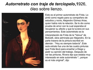 Autorretrato con traje de terciopelo,1926,
óleo sobre lienzo.
Este es el primer autorretrato de Frida. Lo
pintó como regalo para su compañero de
estudios y novio, Alejandro Gómez Arias,
quien había roto la relación. Se lo dio como
prueba de amor con la cual esperaba el
recuperar su afecto y que la tuviera en sus
pensamientos. Este autorretrato es la
interpretación de Frida de la "Venus" de
Boticelli, obra admirada por Alejandro. En la
parte trasera de la pintura escribió en
alemán : "Hoy es siempre todavía" .Este
auto-retrato fue una de las cuatro pinturas
que Frida llevó para enseñar a Diego y
pedir su opinión del trabajo. Después de
ver las pinturas, Rivera dijo que estaba muy
interesado en este autorretrato "...porque
es el más original", dijo
 