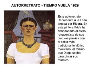 AUTORRETRATO - TIEMPO VUELA 1929
Este autorretrato
Representa a la Frida
amada por Rivera. En
esta pintura Frida ha
abandonado el estilo
renacentista de sus
pinturas previas con
el estilo más
tradicional folklórico
mexicano, el mismo
que Diego usaba
para pintar sus
murales.
 