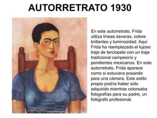 AUTORRETRATO 1930
En este autorretrato, Frida
utiliza líneas severas, colore
brillantes y luminosidad. Aquí
Frida ha reemplazado el lujoso
traje de terciopelo con un traje
tradicional campesino y
pendientes mexicanos. En este
autorretrato, Frida aparece
como si estuviera posando
para una cámara. Este estilo
propio podría haber sido
adquirido mientras coloreaba
fotografías para su padre, un
fotógrafo profesional.
 