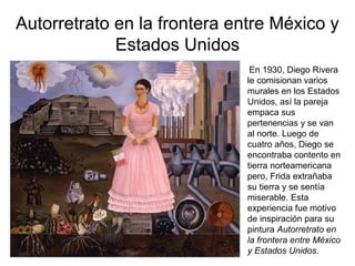 Autorretrato en la frontera entre México y
Estados Unidos
En 1930, Diego Rivera
le comisionan varios
murales en los Estados
Unidos, así la pareja
empaca sus
pertenencias y se van
al norte. Luego de
cuatro años, Diego se
encontraba contento en
tierra norteamericana
pero, Frida extrañaba
su tierra y se sentía
miserable. Esta
experiencia fue motivo
de inspiración para su
pintura Autorretrato en
la frontera entre México
y Estados Unidos.
 
