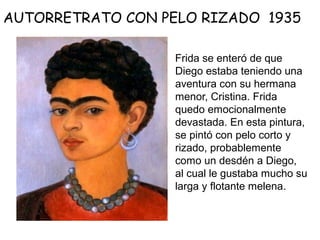 Frida se enteró de que
Diego estaba teniendo una
aventura con su hermana
menor, Cristina. Frida
quedo emocionalmente
devastada. En esta pintura,
se pintó con pelo corto y
rizado, probablemente
como un desdén a Diego,
al cual le gustaba mucho su
larga y flotante melena.
AUTORRETRATO CON PELO RIZADO 1935
 