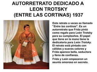 AUTORRETRATO DEDICADO A
LEON TROTSKY
(ENTRE LAS CORTINAS) 1937
Este retrato a veces es llamado
"Entre las cortinas". Es un
autorretrato que Frida pintó
como regalo para León Trotsky
para su cumpleaños. El papel
que tiene en la mano tiene la
dedicatoria para León Trotsky.
El retrato está pintado con
cálidos y suaves colores y
Frida aparece bella, seductora
y llena de confianza.
Frida y León empezaron un
asunto amoroso en secreto.
 