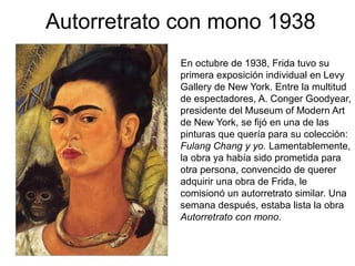 Autorretrato con mono 1938
En octubre de 1938, Frida tuvo su
primera exposición individual en Levy
Gallery de New York. Entre la multitud
de espectadores, A. Conger Goodyear,
presidente del Museum of Modern Art
de New York, se fijó en una de las
pinturas que quería para su colección:
Fulang Chang y yo. Lamentablemente,
la obra ya había sido prometida para
otra persona, convencido de querer
adquirir una obra de Frida, le
comisionó un autorretrato similar. Una
semana después, estaba lista la obra
Autorretrato con mono.
 