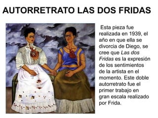 AUTORRETRATO LAS DOS FRIDAS
Esta pieza fue
realizada en 1939, el
año en que ella se
divorcia de Diego, se
cree que Las dos
Fridas es la expresión
de los sentimientos
de la artista en el
momento. Este doble
autorretrato fue el
primer trabajo en
gran escala realizado
por Frida.
 