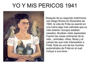 YO Y MIS PERICOS 1941
Después de su segundo matrimonio
con Diego Rivera en Diciembre de
1940, la vida de Frida se asentó en
una rutina algo mas calmada que su
vida anterior. Aunque estaban
casados, llevaban vidas separadas.
Fueron las cosas ordinarias de la
vida…animales, niños, flores y el
campo las que más interesaban a
Frida. Este es uno de los muchos
autorretratos de Frida en el cual
incluyó a sus loros.
 