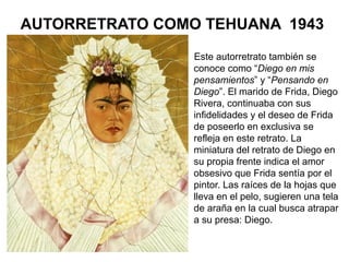 AUTORRETRATO COMO TEHUANA 1943
Este autorretrato también se
conoce como “Diego en mis
pensamientos” y “Pensando en
Diego”. El marido de Frida, Diego
Rivera, continuaba con sus
infidelidades y el deseo de Frida
de poseerlo en exclusiva se
refleja en este retrato. La
miniatura del retrato de Diego en
su propia frente indica el amor
obsesivo que Frida sentía por el
pintor. Las raíces de la hojas que
lleva en el pelo, sugieren una tela
de araña en la cual busca atrapar
a su presa: Diego.
 