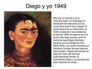 Diego y yo 1949
• Ella era su chicuita y él su
"príncipe sapo" sin embargo, el
transcurrir de este amor no fue
nunca fácil para Frida y Diego. Al
poco tiempo de su matrimonio en
1929, empezaron los problemas.
El año de 1949, la relación tocó el
punto más bajo cuando corrió el
rumor de que Diego intentaba
casarse con la estrella de cine,
María Félix, con quien mantenía un
romance. A pesar de que nada de
esto resultó y Diego permaneció al
lado de Frida, ella terminó
profundamente herida. El
autorretrato Diego y yo proviene de
esta experiencia vivida.
•
 