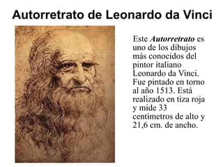 Autorretrato de Leonardo da Vinci
Este Autorretrato es
uno de los dibujos
más conocidos del
pintor italiano
Leonardo da Vinci.
Fue pintado en torno
al año 1513. Está
realizado en tiza roja
y mide 33
centímetros de alto y
21,6 cm. de ancho.
 