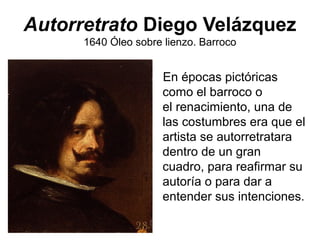 Autorretrato Diego Velázquez
1640 Óleo sobre lienzo. Barroco
En épocas pictóricas
como el barroco o
el renacimiento, una de
las costumbres era que el
artista se autorretratara
dentro de un gran
cuadro, para reafirmar su
autoría o para dar a
entender sus intenciones.
 