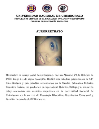UNIVERSIDAD NACIONAL DE CHIMBORAZO
FACULTAD DE CIENCIAS DE LA EDUCACIÓN, HUMANAS Y TECNOLOGÍAS
CARRERA DE PSICOLOGÍA EDUCATIVA
AURORRETRATO
Mi nombre es Jenny Isabel Pérez Guamán, nací en Alausí el 29 de Octubre de
1993, tengo 21, de signo Escorpión. Realicé mis estudios primarios en la E.F.
Inés Jiménez y mis estudios secundarios en la Unidad Educativa Federico
González Suárez, me gradué en la especialidad Químico-Biólogo y al momento
estoy realizando mis estudios superiores en la Universidad Nacional de
Chimborazo en la carrera de Psicología Educativa, Orientación Vocacional y
Familiar cursando el 6TOSemestre.