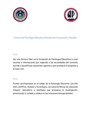 .
Carrera de Psicología Educativa Orientación Vocacional y Familiar
Visión
Ser una Carrera líder en la formación de Psicólogos Educativos a nivel
nacional e internacional que responda a las necesidades del contexto
acorde a las políticas educativas vigentes y que promueva el progreso y
el buen vivir.
Misión
Formar profesionales en el campo de la Psicología Educativa con alto
nivel científico, humano y tecnológico, con características de educación
integral, innovadora y axiológica que promueva la investigación,
potenciando la calidad y calidez en las relaciones interpersonales.
 