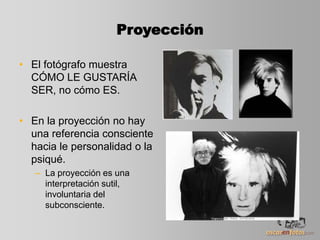 Proyección
• El fotógrafo muestra
CÓMO LE GUSTARÍA
SER, no cómo ES.
• En la proyección no hay
una referencia consciente
hacia le personalidad o la
psiqué.
– La proyección es una
interpretación sutil,
involuntaria del
subconsciente.
 