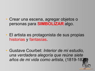 • Crear una escena, agregar objetos o
personas para SIMBOLIZAR algo.
• El artista es protagonista de sus propias
historias y fantasías.
• Gustave Courbet: Interior de mi estudio,
una verdadera alegoría que reúne siete
años de mi vida como artista, (1819-1877)
 