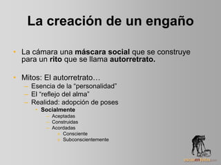 La creación de un engaño
• La cámara una máscara social que se construye
para un rito que se llama autorretrato.
• Mitos: El autorretrato…
– Esencia de la “personalidad”
– El “reflejo del alma”
– Realidad: adopción de poses
• Socialmente
– Aceptadas
– Construidas
– Acordadas
» Consciente
» Subconscientemente
 
