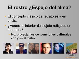 El rostro ¿Espejo del alma?
• El concepto clásico de retrato está en
crisis.
• ¿Vemos el interior del sujeto reflejado en
su rostro?
– No: proyectamos convenciones culturales
con y en el rostro.
 