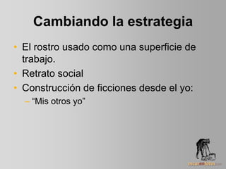 Cambiando la estrategia
• El rostro usado como una superficie de
trabajo.
• Retrato social
• Construcción de ficciones desde el yo:
– “Mis otros yo”
 