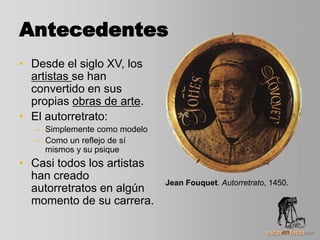 Antecedentes
• Desde el siglo XV, los
artistas se han
convertido en sus
propias obras de arte.
• El autorretrato:
– Simplemente como modelo
– Como un reflejo de sí
mismos y su psique
• Casi todos los artistas
han creado
autorretratos en algún
momento de su carrera.
Jean Fouquet. Autorretrato, 1450.
 