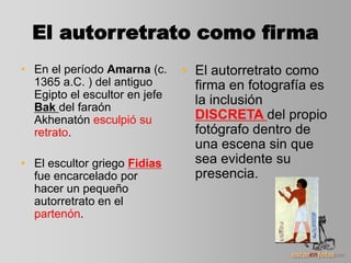 El autorretrato como firma
• En el período Amarna (c.
1365 a.C. ) del antiguo
Egipto el escultor en jefe
Bak del faraón
Akhenatón esculpió su
retrato.
• El escultor griego Fidias
fue encarcelado por
hacer un pequeño
autorretrato en el
partenón.
• El autorretrato como
firma en fotografía es
la inclusión
DISCRETA del propio
fotógrafo dentro de
una escena sin que
sea evidente su
presencia.
 