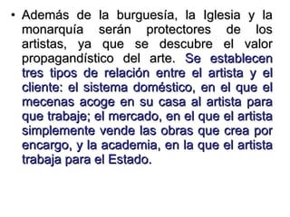 Además de la burguesía, la Iglesia y la monarquía serán protectores de los artistas, ya que se descubre el valor propagandístico del arte.  Se establecen tres tipos de relación entre el artista y el cliente: el sistema doméstico, en el que el mecenas acoge en su casa al artista para que trabaje; el mercado, en el que el artista simplemente vende las obras que crea por encargo, y la academia, en la que el artista trabaja para el Estado. 