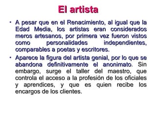 El artista A pesar que en el Renacimiento, al igual que la Edad Media, los artistas eran considerados meros artesanos, por primera vez fueron vistos como personalidades independientes, comparables a poetas y escritores. Aparece la figura del artista genial, por lo que se abandona definitivamente el anonimato . Sin embargo, surge el taller del maestro, que controla el acceso a la profesión de los oficiales y aprendices, y que es quien recibe los encargos de los clientes. 