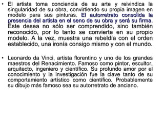 El artista toma conciencia de su arte y reivindica la singularidad de su obra, convirtiendo su propia imagen en modelo para sus pinturas.  El autorretrato consolida la presencia del artista en el seno de su obra y será su firma.  Éste desea no sólo ser comprendido, sino también reconocido, por lo tanto se convierte en su propio modelo. A la vez, muestra una rebeldía con el orden establecido, una ironía consigo mismo y con el mundo. Leonardo da Vinci, artista florentino y uno de los grandes maestros del Renacimiento. Famoso como pintor, escultor, arquitecto, ingeniero y científico. Su profundo amor por el conocimiento y la investigación fue la clave tanto de su comportamiento artístico como científico. Probablemente su dibujo más famoso sea su autorretrato de anciano. 