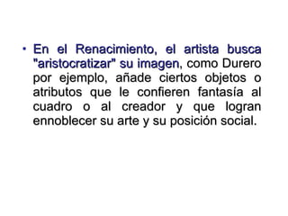 En el Renacimiento, el artista busca "aristocratizar" su imagen , como Durero por ejemplo, añade ciertos objetos o atributos que le confieren fantasía al cuadro o al creador y que logran ennoblecer su arte y su posición social. 