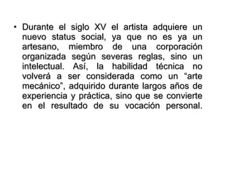 Durante el siglo XV el artista adquiere un nuevo status social, ya que no es ya un artesano, miembro de una corporación organizada según severas reglas, sino un intelectual. Así, la habilidad técnica no volverá a ser considerada como un “arte mecánico”, adquirido durante largos años de experiencia y práctica, sino que se convierte en el resultado de su vocación personal. 