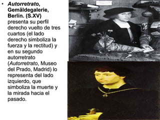 Autorretrato , Gemäldegalerie, Berlín. (S.XV)  presenta su perfil derecho vuelto de tres cuartos (el lado derecho simboliza la fuerza y la rectitud) y en su segundo autorretrato ( Autorretrato , Museo del Prado, Madrid) lo representa del lado izquierdo, que simboliza la muerte y la mirada hacia el pasado. 