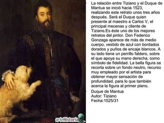 La relación entre Tiziano y el Duque de Mantua se inició hacia 1523, realizando este retrato unos tres años después. Será el Duque quien presente al maestro a Carlos V, el principal mecenas y cliente de Tiziano.Es éste uno de los mejores retratos del pintor. Don Federico Gonzaga aparece de más de medio cuerpo, vestido de azul con bordados dorados y puños de encaje blancos. A su lado tiene un perrillo faldero, sobre el que apoya su mano derecha, como símbolo de fidelidad. La bella figura se recorta sobre un fondo neutro, recurso muy empleado por el artista para obtener mayor sensación de profundidad, para lo que también acerca la figura al primer plano. Duque de Mantua Autor: Tiziano Fecha:1525/31  