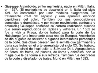 Giuseppe Arcimboldo, pintor manierista, nació en Milán, Italia, en 1527. (El manierismo se desarrolló en la Italia del siglo XVI. Se caracterizó por usar modelos exagerados, un tratamiento irreal del espacio y una aparente elección caprichosa del color. También por sus composiciones complejas y dramáticas, y por mayor movimiento, contraste y emoción.) Giuseppe comenzó su carrera realizando diseños que serían reproducidos en tapices y vidrieras. En 1562 se fue a vivir a Praga, donde trabajó para la corte de los Habsburgo (una importante casa real de Europa). Arcimboldo se dio el gusto de satirizar a algunos interesantes personajes de la corte. Sus obras parecen ser la semilla que germinaría y daría sus frutos en el arte surrealista del siglo XX. Su trabajo, por cierto, sirvió de inspiración a Salvador Dalí. Agrupaciones de flores, de frutas, de plantas, de libros y animales, son la magia que le da forma a sus retratos. También fue decorador de la corte y diseñador de trajes. Murió en Milán, en 1593. 